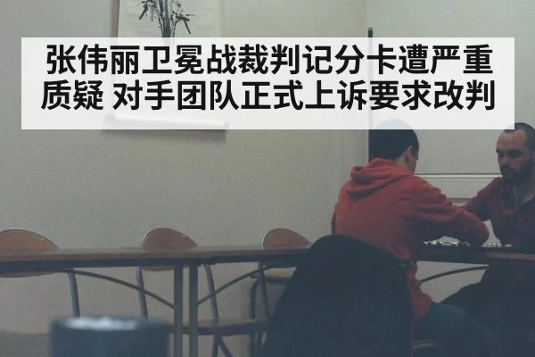 张伟丽卫冕战裁判记分卡遭严重质疑 对手团队正式上诉要求改判